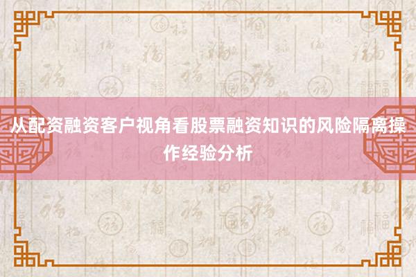 从配资融资客户视角看股票融资知识的风险隔离操作经验分析