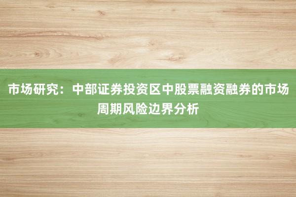 市场研究：中部证券投资区中股票融资融券的市场周期风险边界分析