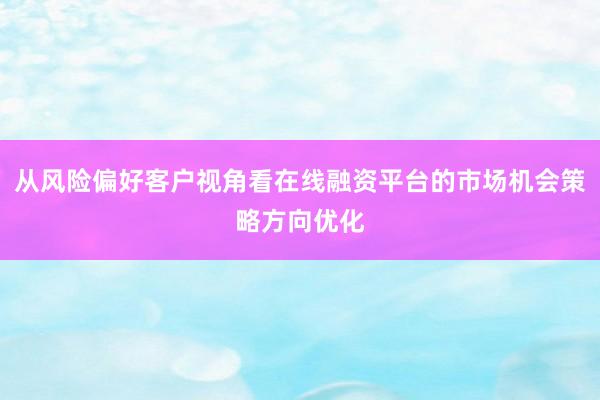 从风险偏好客户视角看在线融资平台的市场机会策略方向优化