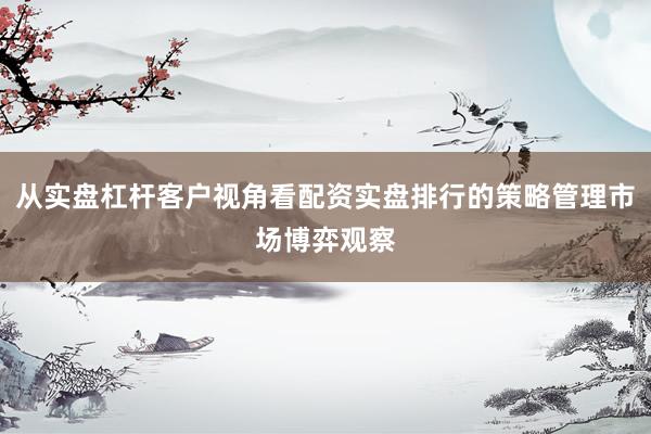 从实盘杠杆客户视角看配资实盘排行的策略管理市场博弈观察