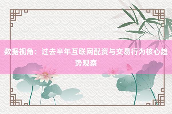 数据视角：过去半年互联网配资与交易行为核心趋势观察