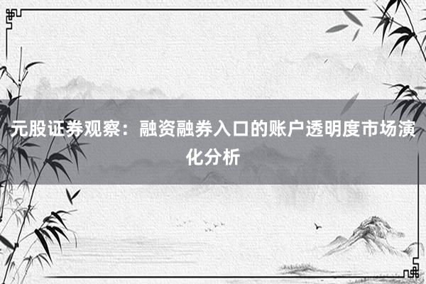 元股证券观察：融资融券入口的账户透明度市场演化分析