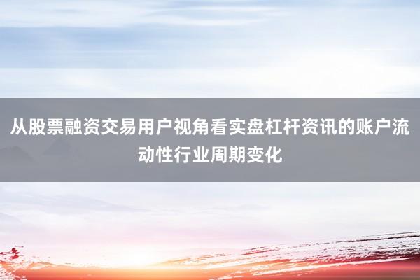 从股票融资交易用户视角看实盘杠杆资讯的账户流动性行业周期变化