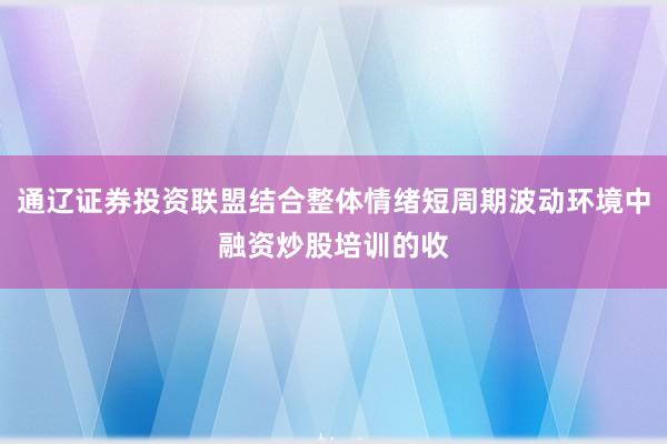 通辽证券投资联盟结合整体情绪短周期波动环境中融资炒股培训的收