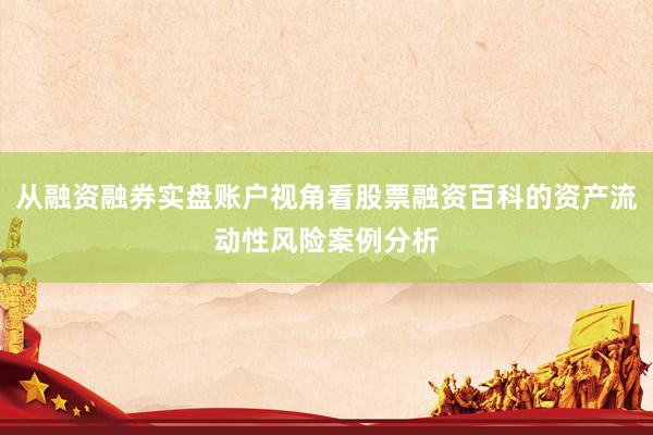 从融资融券实盘账户视角看股票融资百科的资产流动性风险案例分析