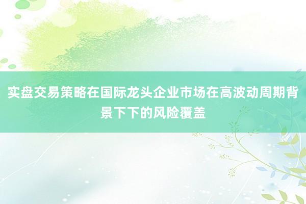 实盘交易策略在国际龙头企业市场在高波动周期背景下下的风险覆盖