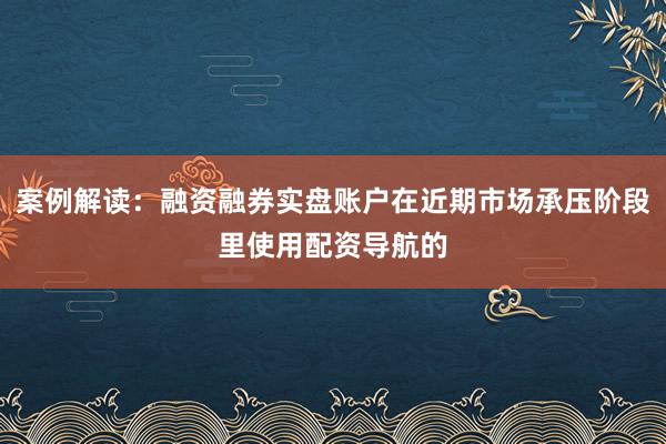 案例解读：融资融券实盘账户在近期市场承压阶段里使用配资导航的