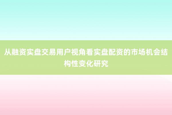 从融资实盘交易用户视角看实盘配资的市场机会结构性变化研究