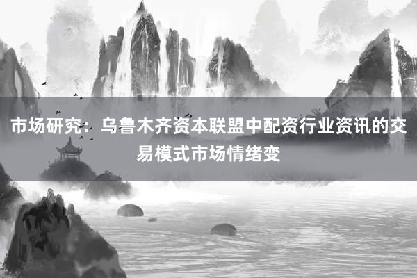 市场研究:乌鲁木齐资本联盟中配资行业资讯的交易模式市场情绪变