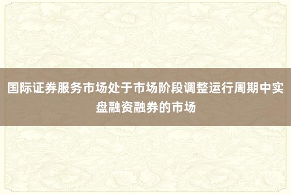 国际证券服务市场处于市场阶段调整运行周期中实盘融资融券的市场