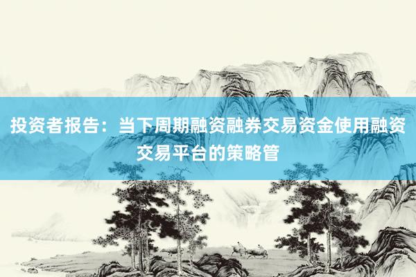 投资者报告：当下周期融资融券交易资金使用融资交易平台的策略管