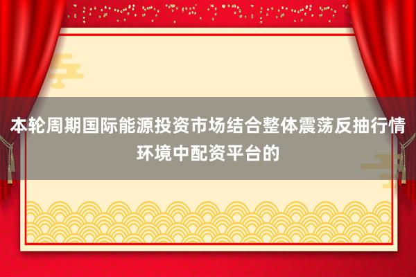 本轮周期国际能源投资市场结合整体震荡反抽行情环境中配资平台的