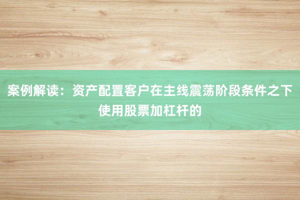 案例解读：资产配置客户在主线震荡阶段条件之下使用股票加杠杆的