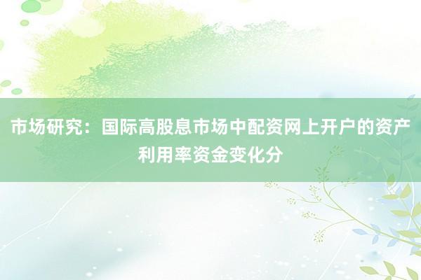 市场研究：国际高股息市场中配资网上开户的资产利用率资金变化分