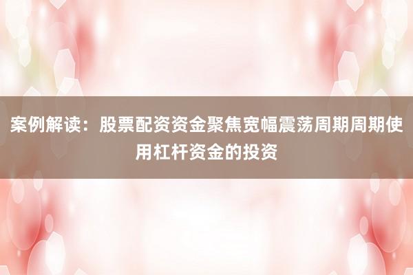案例解读：股票配资资金聚焦宽幅震荡周期周期使用杠杆资金的投资