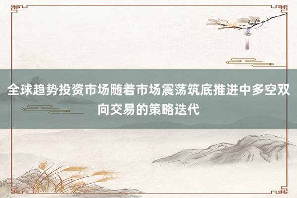 全球趋势投资市场随着市场震荡筑底推进中多空双向交易的策略迭代