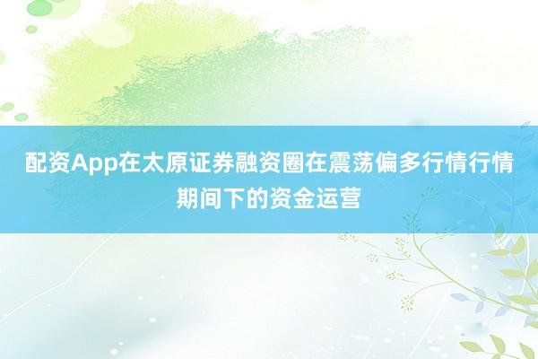 配资App在太原证券融资圈在震荡偏多行情行情期间下的资金运营