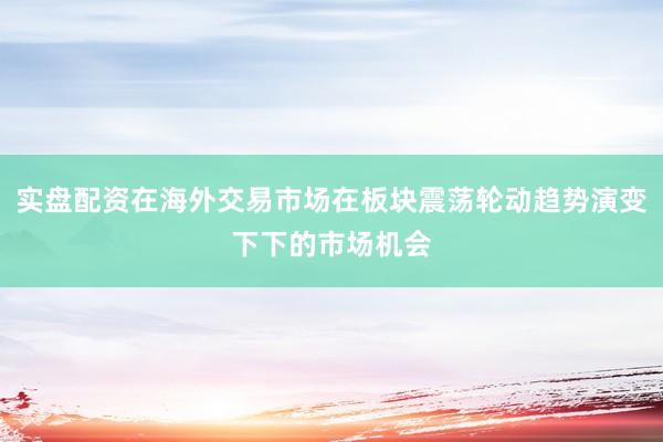 实盘配资在海外交易市场在板块震荡轮动趋势演变下下的市场机会