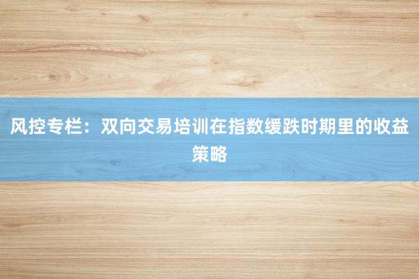 风控专栏:双向交易培训在指数缓跌时期里的收益策略