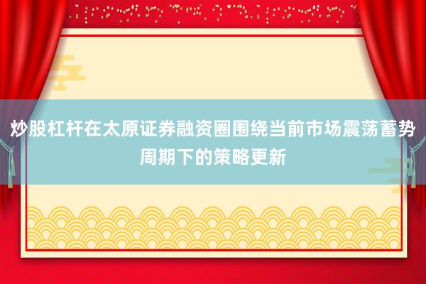 炒股杠杆在太原证券融资圈围绕当前市场震荡蓄势周期下的策略更新