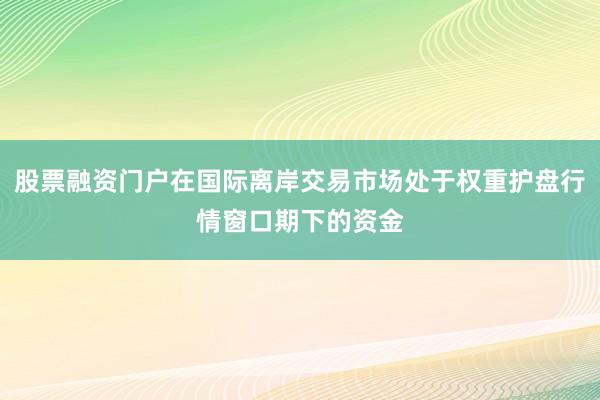 股票融资门户在国际离岸交易市场处于权重护盘行情窗口期下的资金