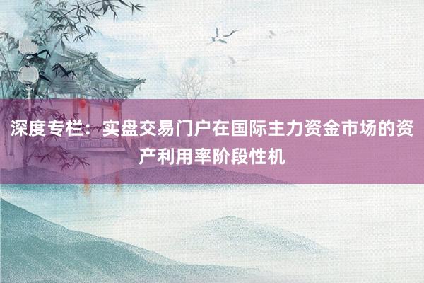 深度专栏：实盘交易门户在国际主力资金市场的资产利用率阶段性机