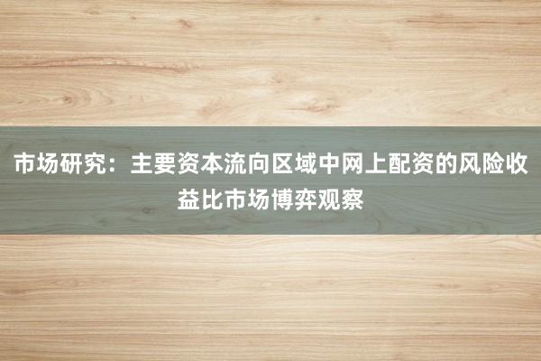 市场研究：主要资本流向区域中网上配资的风险收益比市场博弈观察