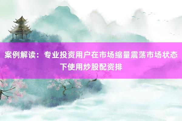 案例解读:专业投资用户在市场缩量震荡市场状态下使用炒股配资排