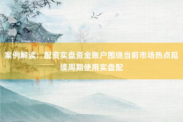 案例解读：配资实盘资金账户围绕当前市场热点延续周期使用实盘配