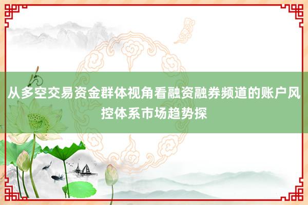 从多空交易资金群体视角看融资融券频道的账户风控体系市场趋势探