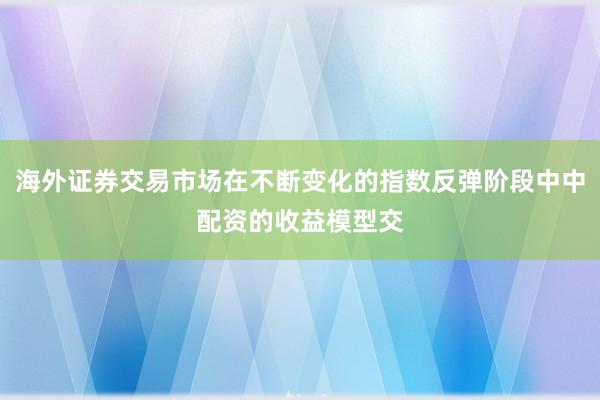 海外证券交易市场在不断变化的指数反弹阶段中中配资的收益模型交
