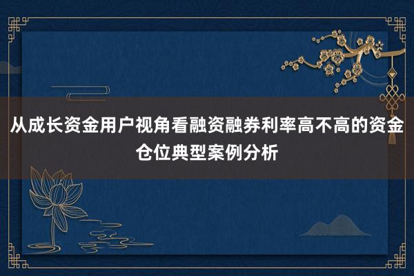 从成长资金用户视角看融资融券利率高不高的资金仓位典型案例分析