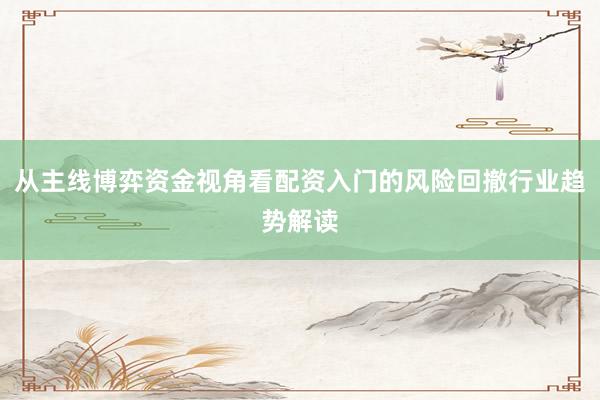 从主线博弈资金视角看配资入门的风险回撤行业趋势解读