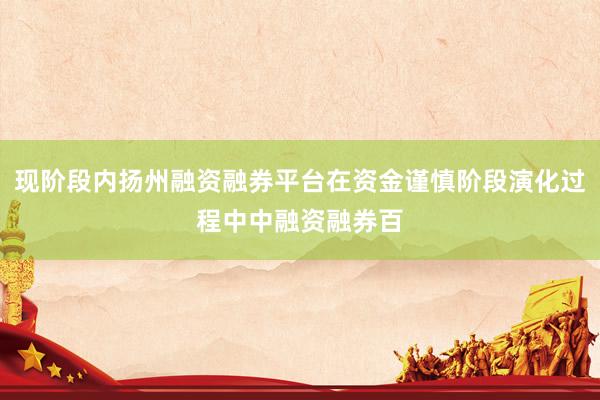 现阶段内扬州融资融券平台在资金谨慎阶段演化过程中中融资融券百