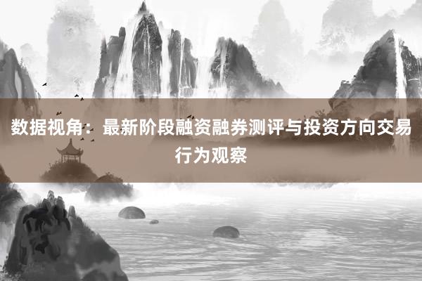 数据视角：最新阶段融资融券测评与投资方向交易行为观察