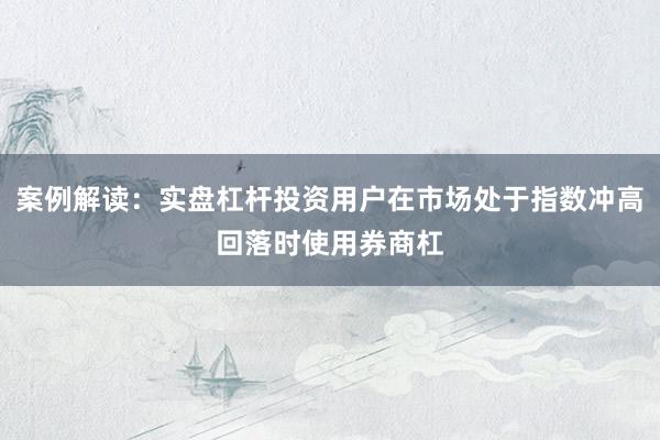 案例解读:实盘杠杆投资用户在市场处于指数冲高回落时使用券商杠