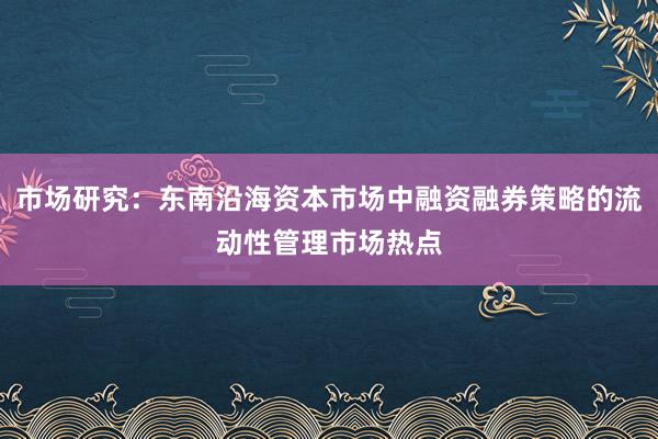 市场研究：东南沿海资本市场中融资融券策略的流动性管理市场热点