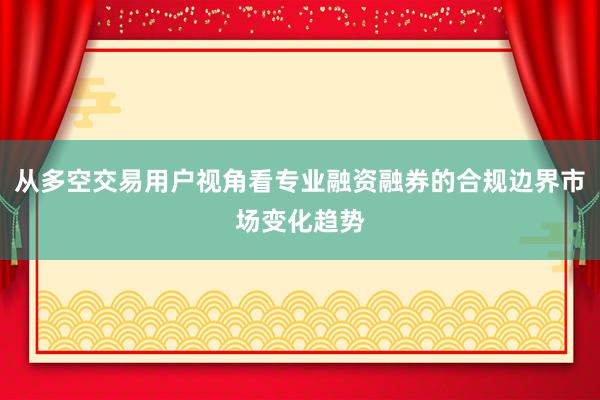 从多空交易用户视角看专业融资融券的合规边界市场变化趋势