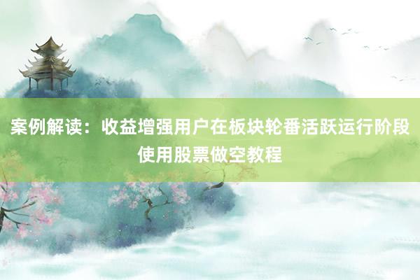 案例解读:收益增强用户在板块轮番活跃运行阶段使用股票做空教程