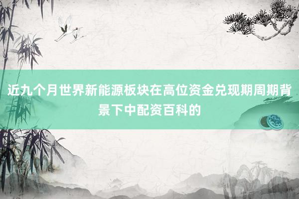 近九个月世界新能源板块在高位资金兑现期周期背景下中配资百科的
