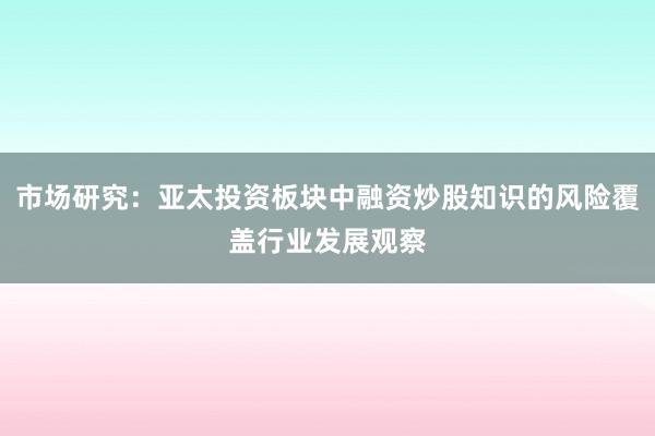 市场研究:亚太投资板块中融资炒股知识的风险覆盖行业发展观察