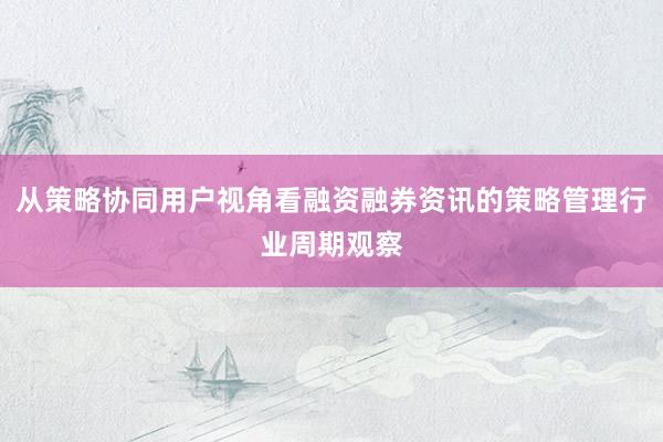 从策略协同用户视角看融资融券资讯的策略管理行业周期观察