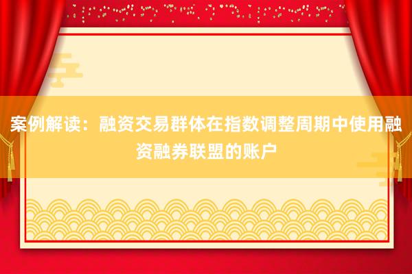 案例解读：融资交易群体在指数调整周期中使用融资融券联盟的账户