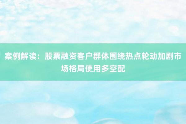 案例解读：股票融资客户群体围绕热点轮动加剧市场格局使用多空配