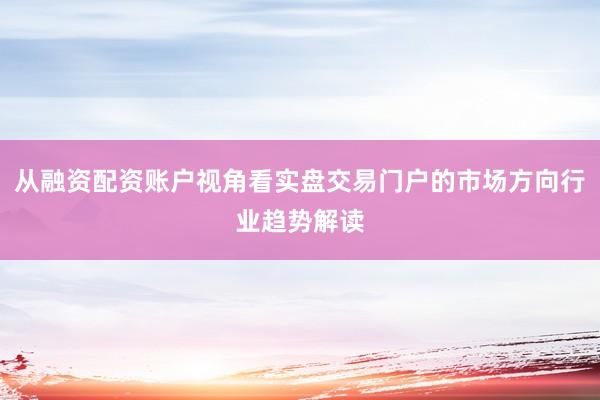 从融资配资账户视角看实盘交易门户的市场方向行业趋势解读