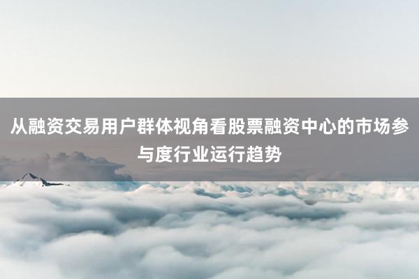 从融资交易用户群体视角看股票融资中心的市场参与度行业运行趋势