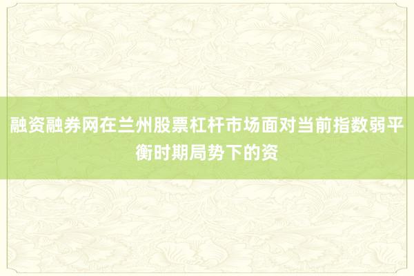 融资融券网在兰州股票杠杆市场面对当前指数弱平衡时期局势下的资