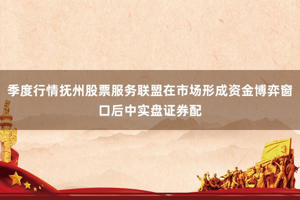 季度行情抚州股票服务联盟在市场形成资金博弈窗口后中实盘证券配
