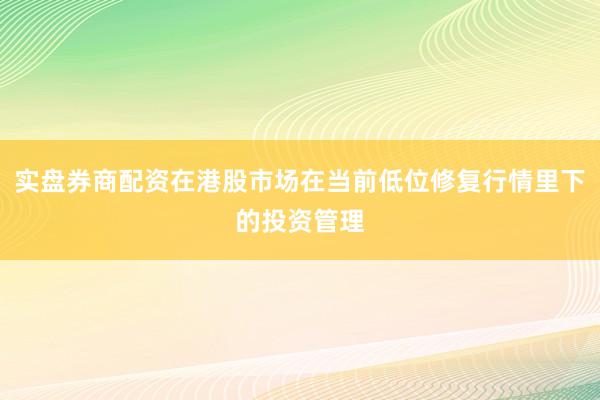 实盘券商配资在港股市场在当前低位修复行情里下的投资管理