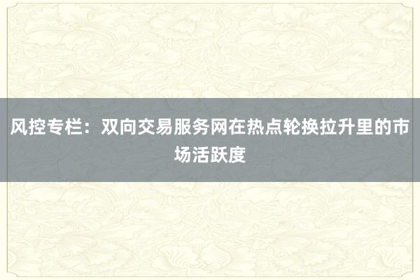 风控专栏:双向交易服务网在热点轮换拉升里的市场活跃度